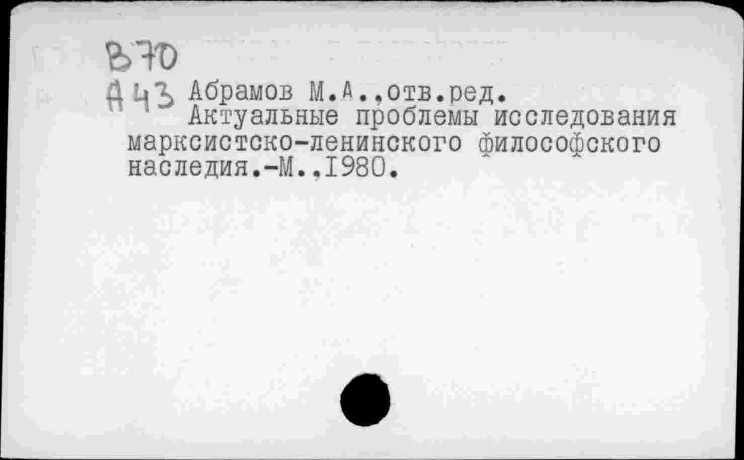 ﻿ьто
АЦЪ Абрамов М.А. ,отв.ред.
Актуальные проблемы исследования марксистско-ленинского философского наследия.-М..1980.